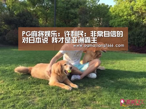 PG麻将娱乐：许利民：非常自信的对日本说 我才是亚洲霸主